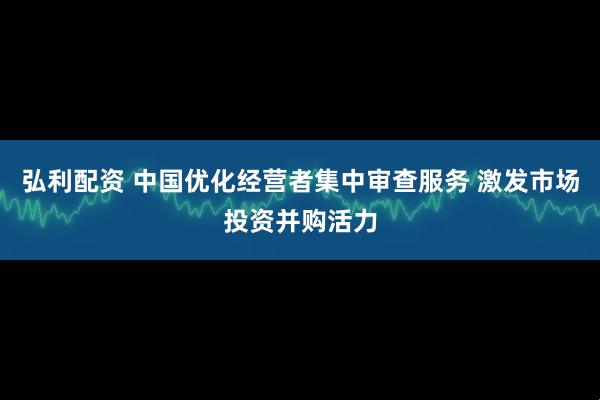弘利配资 中国优化经营者集中审查服务 激发市场投资并购活力