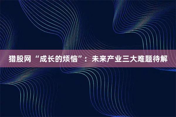 猎股网 “成长的烦恼”：未来产业三大难题待解