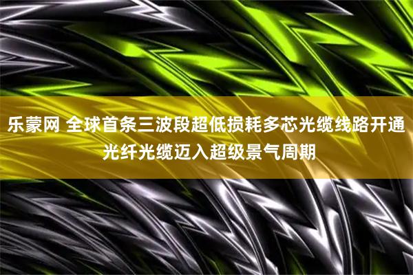 乐蒙网 全球首条三波段超低损耗多芯光缆线路开通 光纤光缆迈入超级景气周期