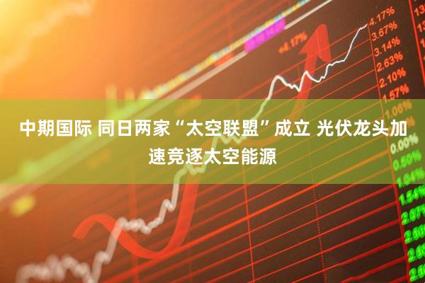 中期国际 同日两家“太空联盟”成立 光伏龙头加速竞逐太空能源