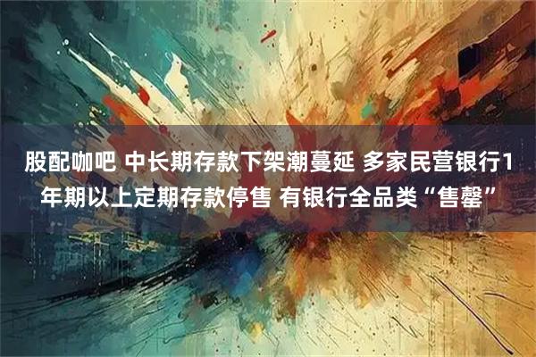 股配咖吧 中长期存款下架潮蔓延 多家民营银行1年期以上定期存款停售 有银行全品类“售罄”