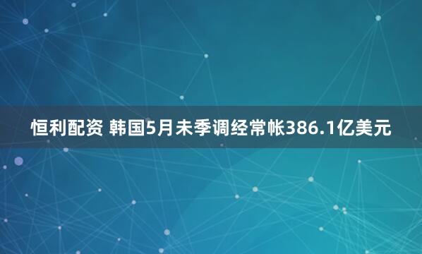 恒利配资 韩国5月未季调经常帐386.1亿美元