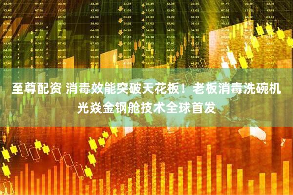 至尊配资 消毒效能突破天花板！老板消毒洗碗机光焱金钢舱技术全球首发