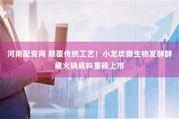 河南配资网 颠覆传统工艺！小龙坎微生物发酵酵藏火锅底料重磅上市