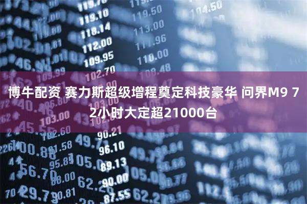 博牛配资 赛力斯超级增程奠定科技豪华 问界M9 72小时大定超21000台