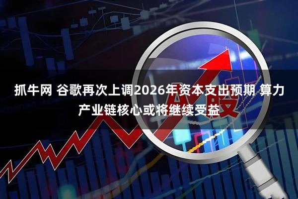 抓牛网 谷歌再次上调2026年资本支出预期 算力产业链核心或将继续受益