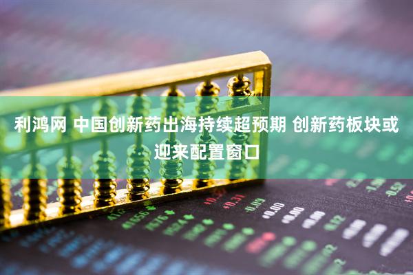 利鸿网 中国创新药出海持续超预期 创新药板块或迎来配置窗口