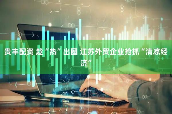 贵丰配资 趁“热”出圈 江苏外贸企业抢抓“清凉经济”