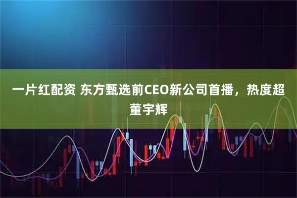 一片红配资 东方甄选前CEO新公司首播，热度超董宇辉