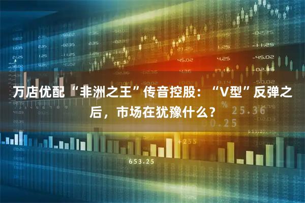 万店优配 “非洲之王”传音控股：“V型”反弹之后，市场在犹豫什么？