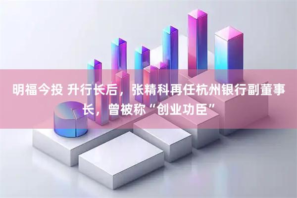 明福今投 升行长后，张精科再任杭州银行副董事长，曾被称“创业功臣”