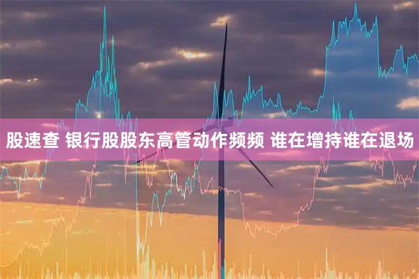 股速查 银行股股东高管动作频频 谁在增持谁在退场